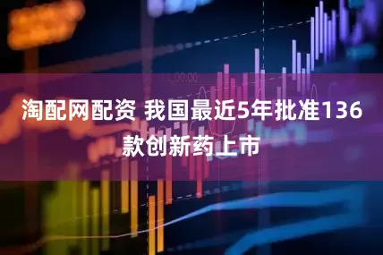 淘配网配资 我国最近5年批准136款创新药上市