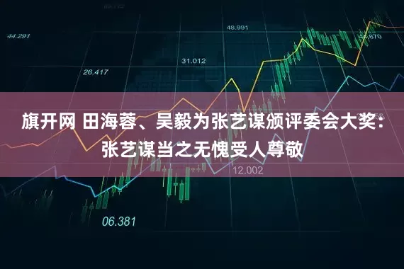 旗开网 田海蓉、吴毅为张艺谋颁评委会大奖：张艺谋当之无愧受人尊敬