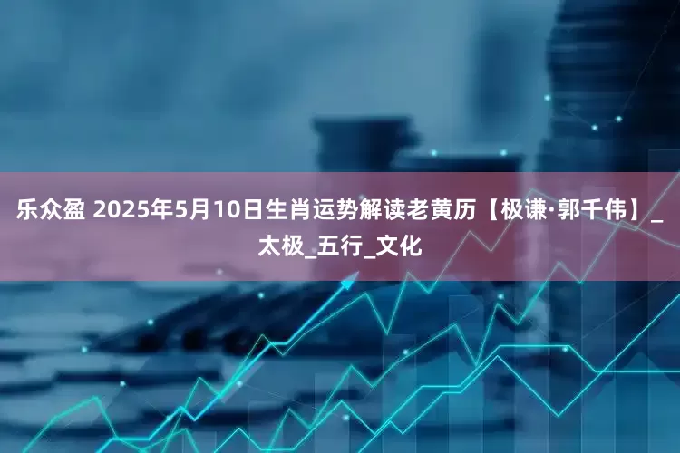 乐众盈 2025年5月10日生肖运势解读老黄历【极谦·郭千伟】_太极_五行_文化