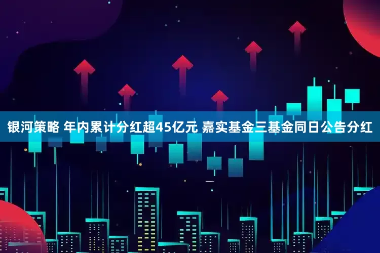 银河策略 年内累计分红超45亿元 嘉实基金三基金同日公告分红