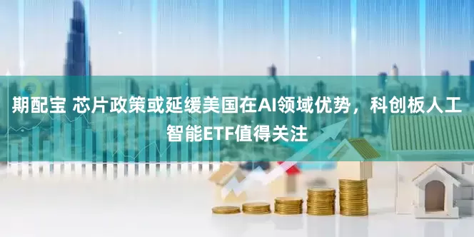 期配宝 芯片政策或延缓美国在AI领域优势，科创板人工智能ETF值得关注