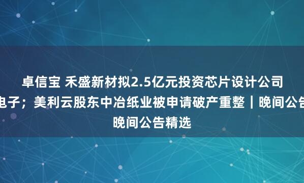 卓信宝 禾盛新材拟2.5亿元投资芯片设计公司熠知电子；美利云股东中冶纸业被申请破产重整｜晚间公告精选