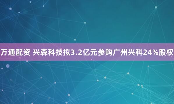 万通配资 兴森科技拟3.2亿元参购广州兴科24%股权