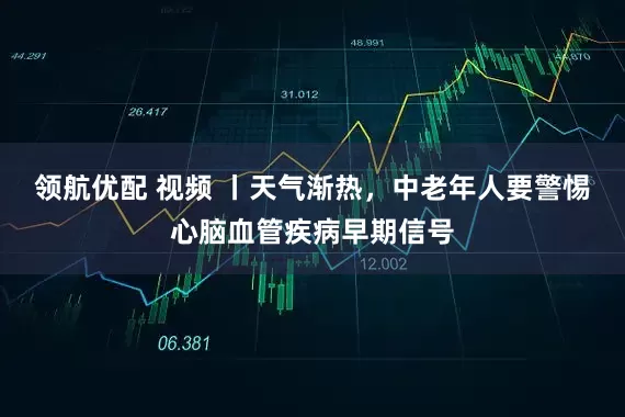 领航优配 视频 丨天气渐热，中老年人要警惕心脑血管疾病早期信号