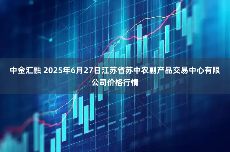 中金汇融 2025年6月27日江苏省苏中农副产品交易中心有限公司价格行情