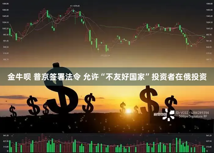 金牛呗 普京签署法令 允许“不友好国家”投资者在俄投资
