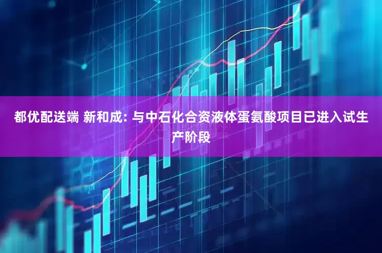 都优配送端 新和成: 与中石化合资液体蛋氨酸项目已进入试生产阶段