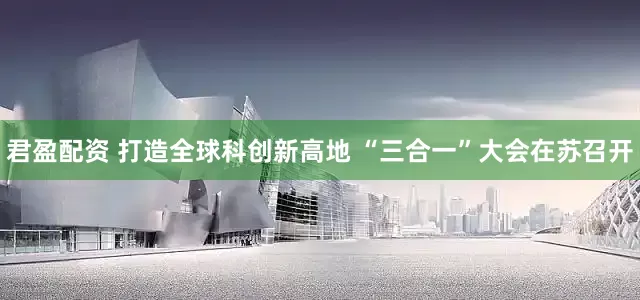 君盈配资 打造全球科创新高地 “三合一”大会在苏召开