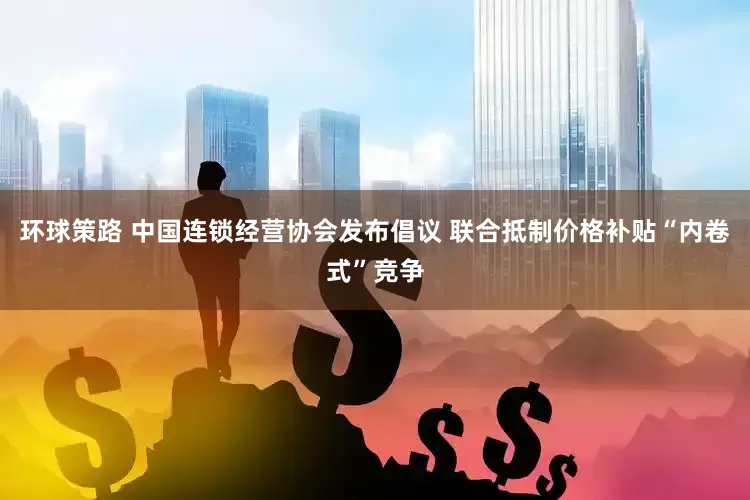 环球策路 中国连锁经营协会发布倡议 联合抵制价格补贴“内卷式”竞争