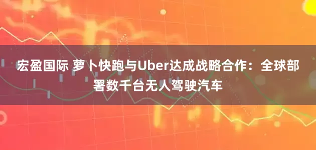 宏盈国际 萝卜快跑与Uber达成战略合作：全球部署数千台无人驾驶汽车