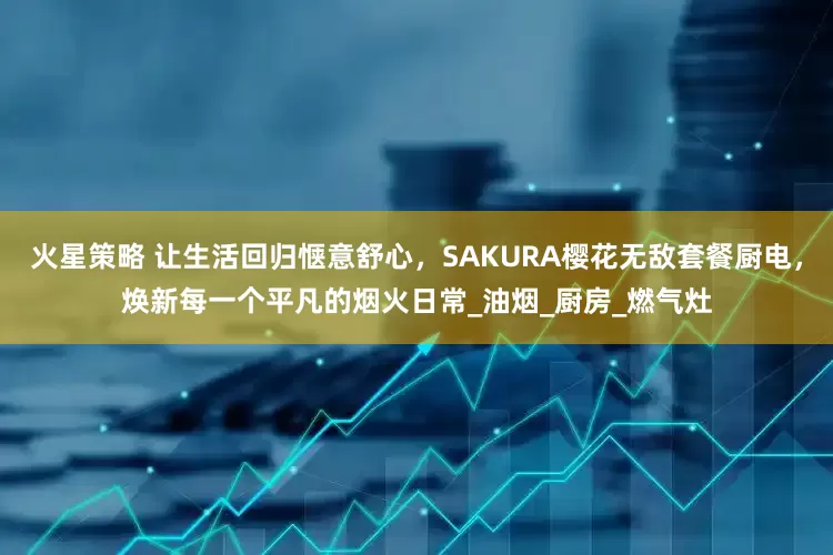 火星策略 让生活回归惬意舒心，SAKURA樱花无敌套餐厨电，焕新每一个平凡的烟火日常_油烟_厨房_燃气灶