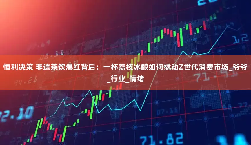 恒利决策 非遗茶饮爆红背后：一杯荔枝冰酿如何撬动Z世代消费市场_爷爷_行业_情绪
