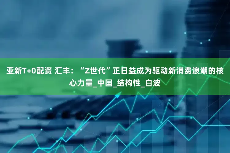 亚新T+0配资 汇丰：“Z世代”正日益成为驱动新消费浪潮的核心力量_中国_结构性_白波