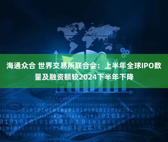 海通众合 世界交易所联合会：上半年全球IPO数量及融资额较2024下半年下降
