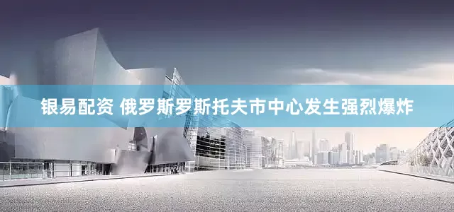 银易配资 俄罗斯罗斯托夫市中心发生强烈爆炸
