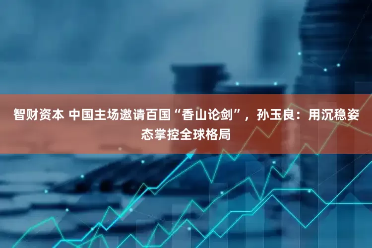 智财资本 中国主场邀请百国“香山论剑”，孙玉良：用沉稳姿态掌控全球格局