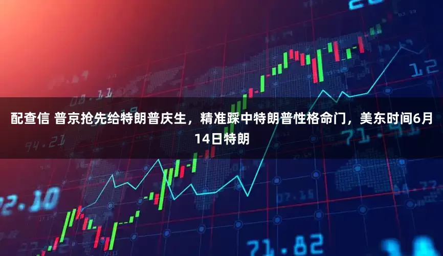 配查信 普京抢先给特朗普庆生，精准踩中特朗普性格命门，美东时间6月14日特朗